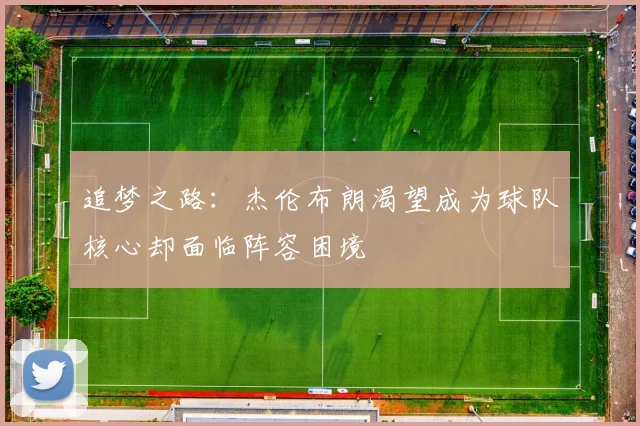 追梦之路：杰伦布朗渴望成为球队核心却面临阵容困境