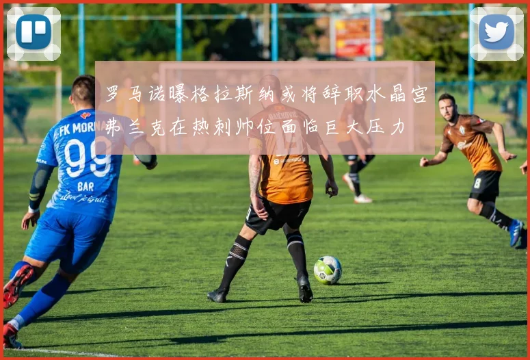 罗马诺曝格拉斯纳或将辞职水晶宫弗兰克在热刺帅位面临巨大压力