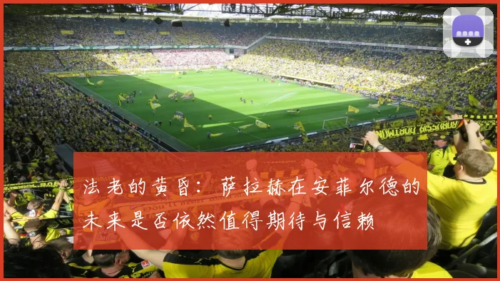 法老的黄昏：萨拉赫在安菲尔德的未来是否依然值得期待与信赖