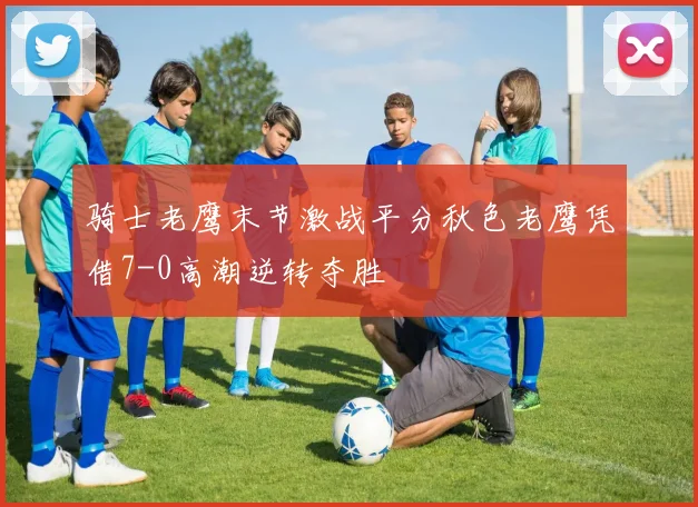 骑士老鹰末节激战平分秋色老鹰凭借7-0高潮逆转夺胜