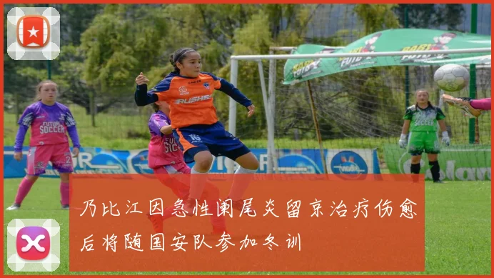 乃比江因急性阑尾炎留京治疗伤愈后将随国安队参加冬训