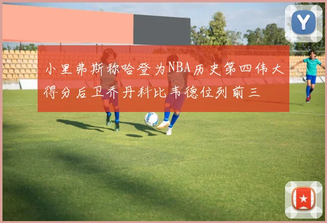 小里弗斯称哈登为NBA历史第四伟大得分后卫乔丹科比韦德位列前三