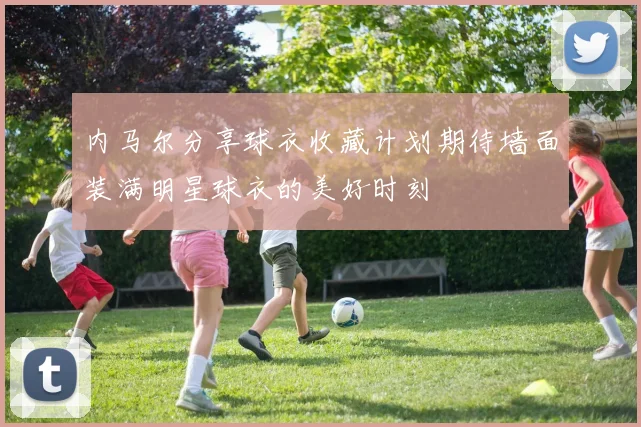 内马尔分享球衣收藏计划期待墙面装满明星球衣的美好时刻