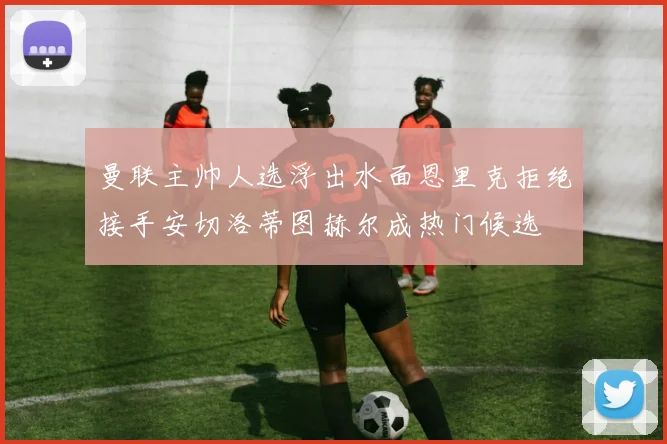 曼联主帅人选浮出水面恩里克拒绝接手安切洛蒂图赫尔成热门候选