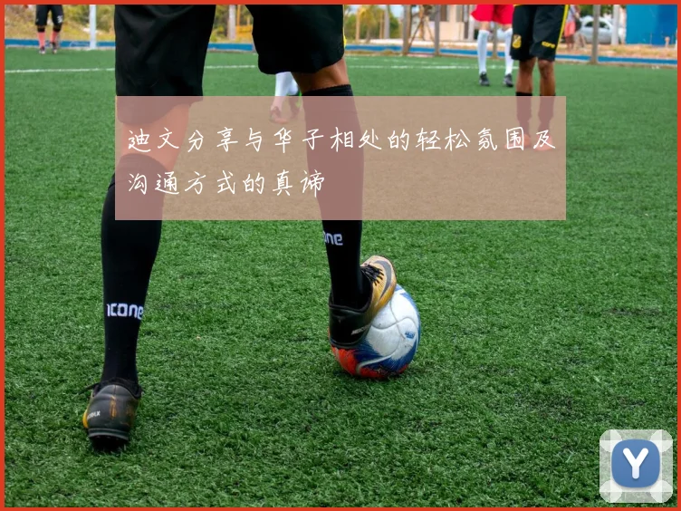 迪文分享与华子相处的轻松氛围及沟通方式的真谛