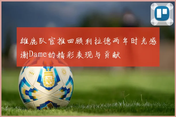 雄鹿队官推回顾利拉德两年时光感谢Dame的精彩表现与贡献
