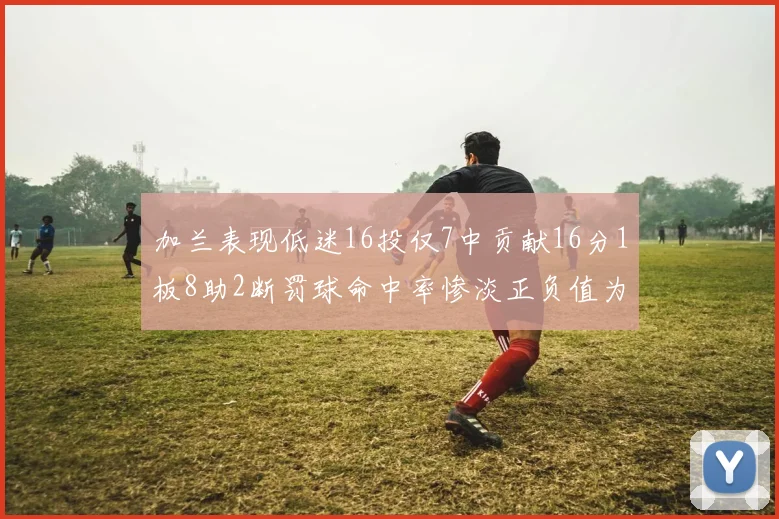加兰表现低迷16投仅7中贡献16分1板8助2断罚球命中率惨淡正负值为负24