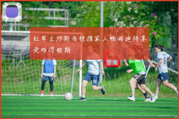 红军主帅斯洛特携家人畅游迪拜享受难得假期
