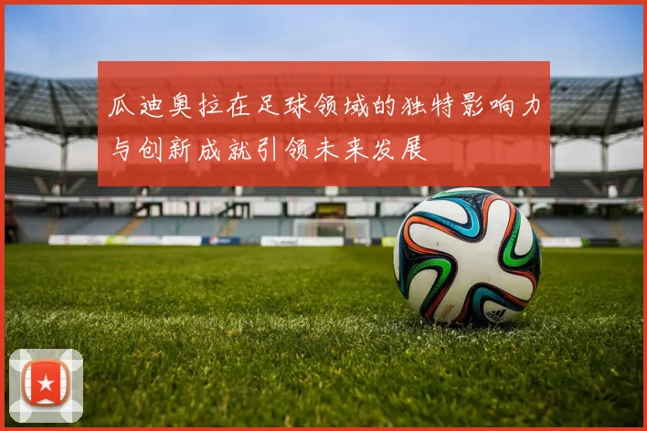 瓜迪奥拉在足球领域的独特影响力与创新成就引领未来发展