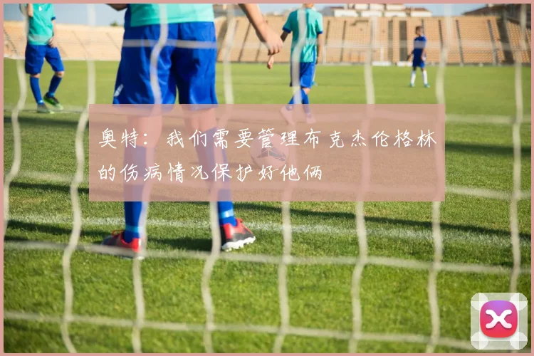 奥特：我们需要管理布克杰伦格林的伤病情况保护好他俩