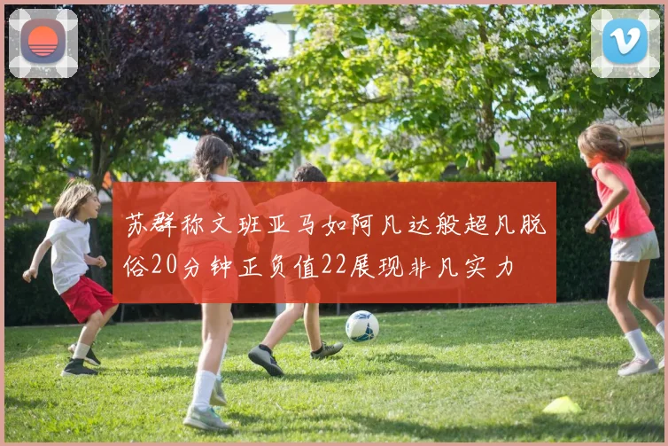 苏群称文班亚马如阿凡达般超凡脱俗20分钟正负值22展现非凡实力