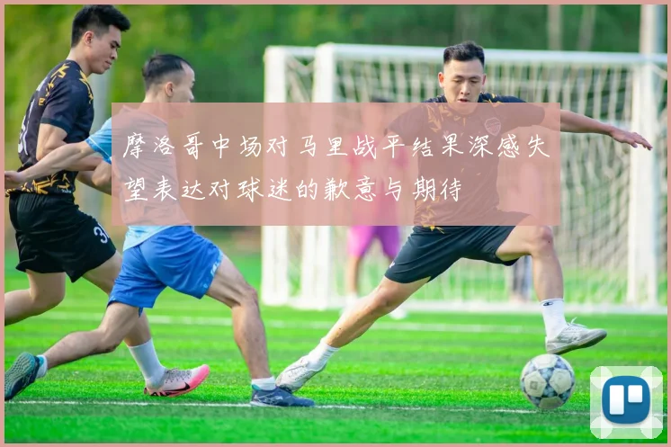 摩洛哥中场对马里战平结果深感失望表达对球迷的歉意与期待