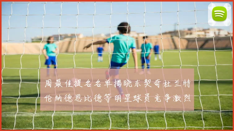 周最佳提名名单揭晓东契奇杜兰特伦纳德恩比德等明星球员竞争激烈