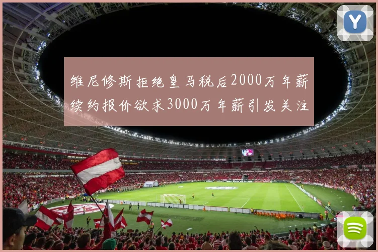 维尼修斯拒绝皇马税后2000万年薪续约报价欲求3000万年薪引发关注