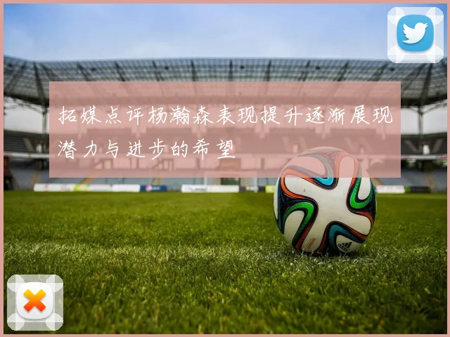 拓媒点评杨瀚森表现提升逐渐展现潜力与进步的希望