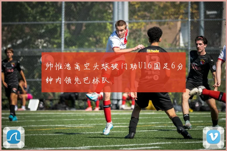 帅惟浩高空头球破门助U16国足6分钟内领先巴林队