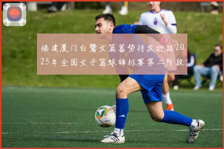 福建厦门白鹭女篮蓄势待发迎接2025年全国女子篮球锦标赛第二阶段挑战