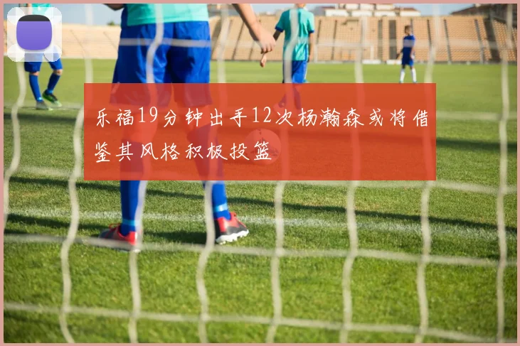 乐福19分钟出手12次杨瀚森或将借鉴其风格积极投篮