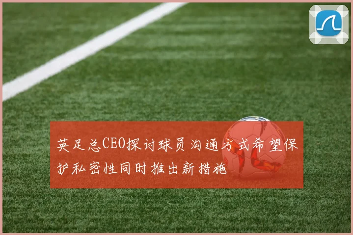 英足总CEO探讨球员沟通方式希望保护私密性同时推出新措施
