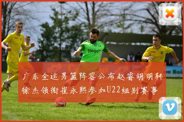 广东全运男篮阵容公布赵睿胡明轩徐杰领衔崔永熙参加U22组别赛事