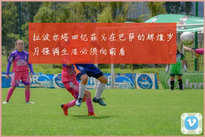 拉波尔塔回忆菲戈在巴萨的辉煌岁月强调生活必须向前看