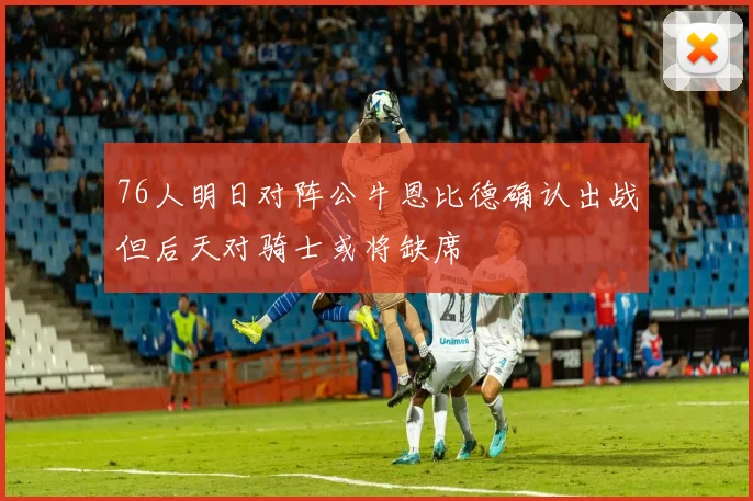 76人明日对阵公牛恩比德确认出战但后天对骑士或将缺席