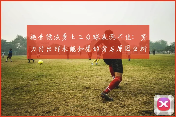 施奈德谈勇士三分球表现不佳：努力付出却未能如愿的背后原因分析